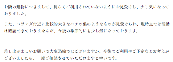 お隣の建物につきまして、長らくご利用されていないようにお見受けし、少し気になっておりました。
また、ベランダ付近に比較的大きなハチの巣のようなものが見受けられ、現時点では活動は確認できておりませんが、今後の季節的にも少し気になっております。
差し出がましいお願いで大変恐縮ではございますが、今後のご利用やご予定などお考えがございましたら、一度ご相談させていただけますと幸いです。